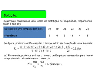 Matemática, 6º Ano do Ensino Fundamental
Cálculo da média aritmética, moda e mediana

Solução:
Inicialmente construímos uma tabela de distribição de frequências, respondendo
assim o item (a):

Duração de uma lâmpada (em dias)

19

20

21

23

25

28

Frequência

6

6

3

3

4

3

(b) Agora, podemos então calcular o tempo médio de duração de uma lâmpada:

TM =

19 ⋅ 6 + 20 ⋅ 6 + 21 ⋅ 3 + 23 ⋅ 3 + 25 ⋅ 4 + 28 ⋅ 3 550
=
= 22 dias .
6+ 6+ 3+ 3+ 4+ 3
25

(c) Finalmente, podemos estimar o número de lâmpadas necessárias para manter
um ponto de luz durante um ano comercial:

N=

360 360
=
≈ 17 lâmpadas .
TM
22

 