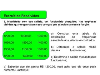 Exercícios Resolvidos
3. Insatisfeito com seu salário, um funcionário pesquisou nas empresas
vizinhas quanto ganhavam seus colegas que exerciam a mesma função:

1200,00
1050,00

1400,00
1500,00

1000,00
1400,00

1350,00

1100,00

1300,00

1200,00

1300,00

1400,00

a) Construa uma tabela de
distribuição
de
frequências
associada aos valores encontrados;
b) Determine o salário médio
desses
funcionários;
c) Determine o salário modal desses
funcionários;

d) Sabendo que ele ganha R$ 1200,00, você acha que ele deve pedir
aumento? Justifique!

 