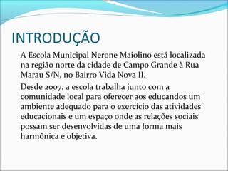 INTRODUÇÃO
A Escola Municipal Nerone Maiolino está localizada
na região norte da cidade de Campo Grande à Rua
Marau S/N, no Bairro Vida Nova II.
Desde 2007, a escola trabalha junto com a
comunidade local para oferecer aos educandos um
ambiente adequado para o exercício das atividades
educacionais e um espaço onde as relações sociais
possam ser desenvolvidas de uma forma mais
harmônica e objetiva.

 