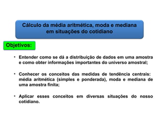 Matemática, 6º Ano do Ensino Fundamental
Cálculo da média aritmética, moda e mediana

Cálculo da média aritmética, moda e mediana
em situações do cotidiano
Objetivos:
• Entender como se dá a distribuição de dados em uma amostra
e como obter informações importantes do universo amostral;
• Conhecer os conceitos das medidas de tendência centrais:
média aritmética (simples e ponderada), moda e mediana de
uma amostra finita;
• Aplicar esses conceitos em diversas situações do nosso
cotidiano.

 