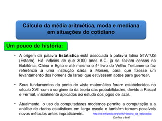 Matemática, 6º Ano do Ensino Fundamental
Cálculo da média aritmética, moda e mediana

Cálculo da média aritmética, moda e mediana
em situações do cotidiano
Um pouco de história:
• A origem da palavra Estatística está associada à palavra latina STATUS
(Estado). Há indícios de que 3000 anos A.C. já se faziam censos na
Babilônia, China e Egito e até mesmo o 4o livro do Velho Testamento faz
referência à uma instrução dada a Moisés, para que fizesse um
levantamento dos homens de Israel que estivessem aptos para guerrear.
• Seus fundamentos do ponto de vista matemático foram estabelecidos no
século XVII com o surgimento da teoria das probabilidades, devido a Pascal
e Fermat, inicialmente aplicados ao estudo dos jogos de azar.
• Atualmente, o uso de computadores modernos permite a computação e a
análise de dados estatísticos em larga escala e também tornam possíveis
http://pt.wikipedia.org/wiki/História_da_estatística
novos métodos antes impraticáveis.
Confira o link!

 