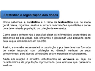 Matemática, 6º Ano do Ensino Fundamental
Cálculo da média aritmética, moda e mediana

Estatística e organização dos dados
Como sabemos, a estatística é o ramo da Matemática que de modo
geral coleta, organiza, analisa e fornece informações quantitativas sobre
uma determinada população ou coleção de elementos.
Como quase sempre não é possível obter as informações sobre todos os
elementos da população, nos limitamos a pesquisar uma pequena parte
dela, a qual chamaremos de amostra.
Assim, a amostra representará a população e por isso deve ser formada
de modo imparcial, sem privilegiar ou diminuir nenhum de seus
componentes, para que as conclusões sejam imparciais e consistentes.
Ainda em relação à amostra, estudaremos as variáveis, ou seja, as
características da população representada pela amostra que queremos
analisar.

 