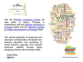 The 4th EFQUEL Innovation Forum will take
place in Lisbon, Portugal in collaboration with
the Catholic University of Portugal (UCP) and
the National Institute for Public
Administration of Portugal (INA).
The annual assembly of eLearning and
education professionals will debate how
opening education can contribute to social
inclusion agendas and promote economic
wellfare through better equipping citizens
with necessary skills.
Souto Gina
@GimstSouto
 