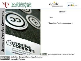 Solução
Licenças Creative Commons


                                                                      Usar

                                                                     “Reutilizar” todo ou em parte.




                                                                     Slide original Creative Commons Australia
                            Atribuição-Compartilhamento pela mesma
                            licença 2.5 Portugal
 