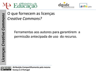 O que fornecem as licenças
Licenças Creative Commons


                            Creative Commons?


                               Ferramentas aos autores para garantirem a
                               permissão antecipada de uso do recurso.




                              Atribuição-Compartilhamento pela mesma
                              licença 2.5 Portugal
 