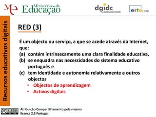Recursos educativos digitais


                               RED (3)
                               É um objecto ou serviço, a que se acede através da Internet,
                               que:
                               (a) contém intrinsecamente uma clara finalidade educativa,
                               (b) se enquadra nas necessidades do sistema educativo
                                    português e
                               (c) tem identidade e autonomia relativamente a outros
                                    objectos
                                   • Objectos de aprendizagem
                                   • Activos digitais


                               Atribuição-Compartilhamento pela mesma
                               licença 2.5 Portugal
 