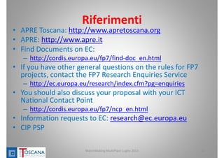 Riferimenti
• APRE Toscana: http://www.apretoscana.org
• APRE: http://www.apre.it
• Find Documents on EC:
– http://cordis.europa.eu/fp7/find‐doc_en.html
• If you have other general questions on the rules for FP7 
projects, contact the FP7 Research Enquiries Service
– http://ec.europa.eu/research/index.cfm?pg=enquiries
• You should also discuss your proposal with your ICT 
National Contact Point
– http://cordis.europa.eu/fp7/ncp_en.html
• Information requests to EC: research@ec.europa.eu
• CIP PSP
12MatchMaking MultiPlace Luglio 2013
 