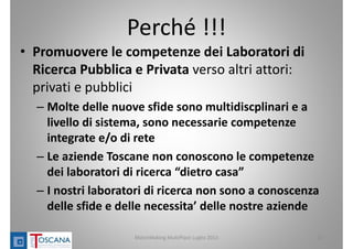Perché !!!
• Promuovere le competenze dei Laboratori di 
Ricerca Pubblica e Privata verso altri attori: 
privati e pubblici
– Molte delle nuove sfide sono multidiscplinari e a 
livello di sistema, sono necessarie competenze 
integrate e/o di rete 
– Le aziende Toscane non conoscono le competenze 
dei laboratori di ricerca “dietro casa”
– I nostri laboratori di ricerca non sono a conoscenza 
delle sfide e delle necessita’ delle nostre aziende
MatchMaking MultiPlace Luglio 2013 18
 