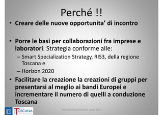 Perché !!
• Creare delle nuove opportunita’ di incontro 
• Porre le basi per collaborazioni fra imprese e 
laboratori. Strategia conforme alle:
– Smart Specialization Strategy, RIS3, della regione 
Toscana e 
– Horizon 2020
• Facilitare la creazione la creazioni di gruppi per 
presentarsi al meglio ai bandi Europei e 
incrementare il numero di quelli a conduzione 
Toscana
MatchMaking MultiPlace Luglio 2013 19
 