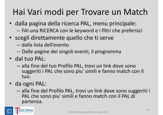 Hai Vari modi per Trovare un Match
• dalla pagina della ricerca PAL, menu principale: 
– FAI una RICERCA con le keyword e i filtri che preferisci
• scegli direttamente quello che ti serve 
– dalla lista dell’evento
– Dalle pagine dei singoli eventi, il programma 
• dal tuo PAL: 
– alla fine del tuo Profilo PAL, trovi un link dove sono 
suggeriti i PAL che sono piu' simili e fanno match con il 
tuo.
• da ogni PAL: 
– alla fine del Profilo PAL, trovi un link dove sono suggeriti i 
PAL che sono piu' simili e fanno match con il PAL di 
partenza.
MatchMaking MultiPlace Luglio 2013
29
 