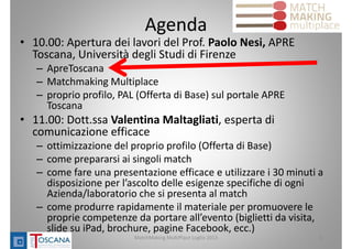 Agenda
• 10.00: Apertura dei lavori del Prof. Paolo Nesi, APRE 
Toscana, Università degli Studi di Firenze
– ApreToscana
– Matchmaking Multiplace
– proprio profilo, PAL (Offerta di Base) sul portale APRE 
Toscana 
• 11.00: Dott.ssa Valentina Maltagliati, esperta di 
comunicazione efficace
– ottimizzazione del proprio profilo (Offerta di Base)
– come prepararsi ai singoli match
– come fare una presentazione efficace e utilizzare i 30 minuti a 
disposizione per l’ascolto delle esigenze specifiche di ogni 
Azienda/laboratorio che si presenta al match
– come produrre rapidamente il materiale per promuovere le 
proprie competenze da portare all’evento (biglietti da visita, 
slide su iPad, brochure, pagine Facebook, ecc.)
MatchMaking MultiPlace Luglio 2013 3
 