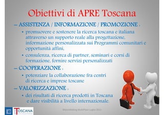 Obiettivi di APRE Toscana
MatchMaking MultiPlace Luglio 2013 4
– ASSISTENZA / INFORMAZIONE / PROMOZIONE :
• promuovere e sostenere la ricerca toscana e italiana
attraverso un supporto reale alla progettazione,
informazione personalizzata sui Programmi comunitari e
opportunità affini,
• consulenza, ricerca di partner, seminari e corsi di
formazione, fornire servizi personalizzati
– COOPERAZIONE :
• potenziare la collaborazione fra centri
di ricerca e imprese toscane
– VALORIZZAZIONE :
• dei risultati di ricerca prodotti in Toscana
e dare visibilità a livello internazionale.
 