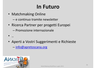 In Futuro
• Matchmaking Online
– e continuo tramite newsletter
• Ricerca Partner per progetti Europei
– Promozione internazionale
• ..
• Aperti a Vostri Suggerimenti e Richieste
– info@apretoscana.org
MatchMaking MultiPlace Luglio 2013
40
 