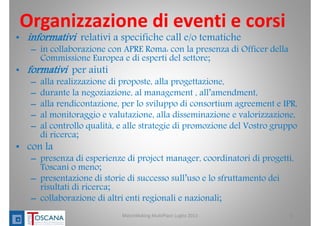 Organizzazione di eventi e corsi
• informativi relativi a specifiche call e/o tematiche
– in collaborazione con APRE Roma: con la presenza di Officer della
Commissione Europea e di esperti del settore;
• formativi per aiuti
– alla realizzazione di proposte, alla progettazione,
– durante la negoziazione, al management , all’amendment,
– alla rendicontazione, per lo sviluppo di consortium agreement e IPR,
– al monitoraggio e valutazione, alla disseminazione e valorizzazione,
– al controllo qualità, e alle strategie di promozione del Vostro gruppo
di ricerca;
• con la
– presenza di esperienze di project manager, coordinatori di progetti,
Toscani o meno;
– presentazione di storie di successo sull’uso e lo sfruttamento dei
risultati di ricerca;
– collaborazione di altri enti regionali e nazionali;
6MatchMaking MultiPlace Luglio 2013
 