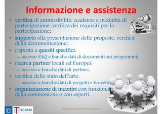 Informazione e assistenza
• verifica di ammissibilità, scadenze e modalità di
partecipazione, verifica dei requisiti per la
partecipazione;
• supporto alla presentazione delle proposte, verifica
della documentazione;
• risposta a quesiti specifici:
– accesso FAQ e banche dati di documenti sui programmi;
• ricerca partner locali ed Europei:
– accesso a banche dati di partner;
• verifica dello stato dell’arte:
– accesso a banche dati di progetti e brevetti;
• organizzazione di incontri con funzionari
della commissione o con esperti.
7MatchMaking MultiPlace Luglio 2013
 