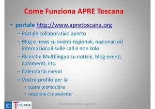 Come Funziona APRE Toscana
• portale http://www.apretoscana.org
– Portale collaborativo aperto
– Blog e news su eventi regionali, nazionali ed
internazionali sulle call e non solo
– Ricerche Multilingua su notizie, blog eventi, 
commenti, etc. 
– Calendario eventi
– Vostro profilo per la 
• vostra promozione
• ricezione di newsletter 
8MatchMaking MultiPlace Luglio 2013
 