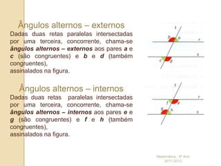 Ângulos alternos – externos
Dadas duas retas paralelas intersectadas
por uma terceira, concorrente, chama-se
ângulos alternos – externos aos pares a e
c (são congruentes) e b e d (também
congruentes),
assinalados na figura.


   Ângulos alternos – internos
Dadas duas retas paralelas intersectadas
por uma terceira, concorrente, chama-se
ângulos alternos – internos aos pares e e
g (são congruentes) e f e h (também
congruentes),
assinalados na figura.


                                            Matemática - 9º Ano
                                                2011-2012
 
