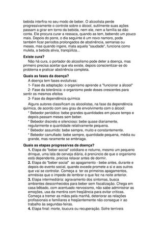 bebida interfira no seu modo de beber. O alcoolista perde
progressivamente o controle sobre o álcool, sutilmente suas ações
passam a girar em torno da bebida, nem ele, nem a família se dão
conta. Ele procura curar a ressaca, quando as tem, bebendo um pouco
mais. Depois do porre, o dia seguinte é um novo namoro, pode
também ficar períodos prolongados de abstinência, semanas ou
meses, mas quando ingere, mata aquela "saudade", funciona como
muleta, a bebida alivia, tranqüiliza...
Existe cura?
Não há cura, o portador do alcoolismo pode deter a doença, mas
primeiro precisa aceitar que ela existe, depois conscientizar-se do
problema e praticar abstinência completa.
Quais as fases da doença?
A doença tem fases evolutivas:
1- Fase da adaptação: o organismo aprende a "funcionar a álcool"
2- Fase da tolerância: o organismo pede doses crescentes para
sentir os mesmos efeitos
3- Fase da dependência química
Alguns autores classificam os alcoolistas, na fase da dependência
química, de acordo com seu grau de envolvimento com o álcool:
* Bebedor periódico: bebe grandes quantidades em pouco tempo e
depois passam meses sem beber.
* Bebedor discreto e silencioso: bebe quase diariamente,
regularmente e quantidade relativamente pequena.
* Bebedor assumido: bebe sempre, muito e constantemente.
* Bebedor camuflado: bebe sempre, quantidade pequena, média ou
grande, mas raramente se embriaga.
Quais as etapas progressivas da doença?
1. Etapa do "beber social" cotidiano e noturno, mesmo um pequeno
drinque, uma lata de cerveja diária, é prenúncio de que o organismo
está dependente, precisa relaxar antes de dormir.
2. Etapa do "beber social" ao apagamento - bebe antes, durante e
depois do evento social, quando excede promete a si e aos outros
que vai se controlar. Começa a ter os primeiros apagamentos,
amnésias que o impede de lembrar o que fez na noite anterior.
3. Etapa intermediária: agravamento dos sintomas, busca
ambientes desconhecidos para beber sem fiscalização. Chega em
casa bêbado, com acentuado nervosismo, não sabe administrar as
emoções, usa da mentira com freqüência para evitar críticas.
Começa a tremer as mãos pela manhã, deteriorar as relações
profissionais e familiares e freqüentemente não consegue ir ao
trabalho às segundas-feiras.
4. Etapa final: morte, loucura ou recuperação. Sofre terríveis
 