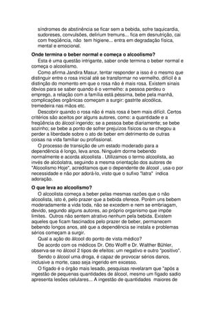 síndromes de abstinência se ficar sem a bebida, sofre taquicardia,
sudoreses, convulsões, delirium tremuns... fica em desnutrição, cai
com freqüência, não tem higiene... entra em degradação física,
mental e emocional.
Onde termina o beber normal e começa o alcoolismo?
Esta é uma questão intrigante, saber onde termina o beber normal e
começa o alcoolismo.
Como afirma Jandira Masur, tentar responder a isso é o mesmo que
distinguir entre o rosa inicial até se transformar no vermelho, difícil é a
distinção do momento em que o rosa não é mais rosa. Existem sinais
óbvios para se saber quando é o vermelho: a pessoa perdeu o
emprego, a relação com a família está péssima, bebe pela manhã,
complicações orgânicas começam a surgir: gastrite alcoólica,
tremedeira nas mãos etc.
Descobrir quando o rosa não é mais rosa é bem mais difícil. Certos
critérios são aceitos por alguns autores, como: a quantidade e a
freqüência do álcool ingerido; se a pessoa bebe diariamente; se bebe
sozinho; se bebe a ponto de sofrer prejuízos físicos ou se chegou a
perder a liberdade sobre o ato de beber em detrimento de outras
coisas na vida familiar ou profissional.
O processo de transição de um estado moderado para a
dependência é longo, leva anos. Ninguém dorme bebendo
normalmente e acorda alcoolista . Utilizamos o termo alcoolista, ao
invés de alcóolatra, seguindo a mesma orientação dos autores de
"Alcoolismo Hoje", acreditamos que o dependente de álcool , usa-o por
necessidade e não por adorá-lo, visto que o sufixo "latra" indica
adoração.
O que leva ao alcoolismo?
O alcoolista começa a beber pelas mesmas razões que o não
alcoolista, isto é, pelo prazer que a bebida oferece. Porém uns bebem
moderadamente a vida toda, não se excedem e nem se embriagam,
devido, segundo alguns autores, ao próprio organismo que impõe
limites. Outros não sentem atrativo nenhum pela bebida. Existem
aqueles que ficam fascinados pelo prazer de beber, permanecem
bebendo longos anos, até que a dependência se instala e problemas
sérios começam a surgir.
Qual a ação do álcool do ponto de vista médico?
De acordo com os médicos Dr. Otto Wolff e Dr. Walther Bühler,
observa-se no álcool 2 tipos de efeitos: um negativo e outro "positivo".
Sendo o álcool uma droga, é capaz de provocar sérios danos,
inclusive a morte, caso seja ingerido em excesso.
O fígado é o órgão mais lesado, pesquisas revelaram que "após a
ingestão de pequenas quantidades de álcool, mesmo um fígado sadio
apresenta lesões celulares... A ingestão de quantidades maiores de
 