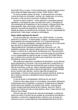 álcool (80-160 g. ou seja 1-2 litros diariamente, inevitavelmente produz
grave lesão do fígado após algum tempo" Wolff, Bulher (1987).
Os danos também podem se dirigir à arterioesclerose coronário
(riscos de infarto do miorcádio), neurites, etc. lesões que, no mínimo,
encurtam a vida humana e provocam moléstias crônicas.
Quanto ao efeito "positivo", muitos apreciam a sensação psíquica
agradável, a sensação de calor que estimula e ativa, a sensação de
uma aceleração do metabolismo e da circulação, o esquecimento das
preocupações. Após mais doses, esclarece os Drs. Wolff e Bulher
aparece o aumento da eloquência, do bom humor, mais uma dose, o
estado de alegria se transforma em excitação, diminui a capacidade do
pensamento, visão dupla, vertigens e embriaguez.
Qual o efeito espiritual do álcool?
Em poucas palavras, resumem os Drs. Wolff e Bulher, "o homem
perde-se a si mesmo". "A estimulação, a alegria, o esquecimento das
preocupações são acompanhados por uma "crescente perda de
critério": a censura é desligada, a pessoa desinibe-se, faz e fala coisas
que não faria ou falaria se estivesse sóbria, ocorre um
"desencadeamento irrefreado de tendências inferiores e vis". Na
realidade a pessoa não passa a beber para criar coragem, mas para
perder o controle de si, para deixar transparecer sua "natureza baixa".
Mesmo em pequenas doses ocorre uma diminuição da consciência
e uma incapacidade do espírito de agir no corpo. Diz Rudolf Steiner
que "o álcool isola o homem de tudo o que é espiritual, luta contra a
atividade de nosso EU espiritual"
Não podemos subestimar o problema do alcoolismo, é uma doença
grave progressiva e incurável, cuja única saída será o tratamento e a
abstinência total. Precisamos compreender que os danos físicos não
são tão eminentes, a não ser após a ingestão regular de quantidades
maiores, mas os efeitos sobre a estrutura espiritual e a personalidade
do ser humano são intensos, mesmo ingerindo-se pequenas
quantidades, o homem se desconecta do aspecto espiritual, perde-se
de si mesmo e provoca a decadência física e psíquica da sua
personalidade.
O uso do álcool na Antigüidade é diferente do uso atual?
O álcool é tão antigo quanto a humanidade, mas existem diferenças
fundamentais entre o passado e o presente. Antigamente as bebidas
tinham baixo teor alcóolico, os tempos eram outros, a estrutura do
homem antigo totalmente diferente do moderno, dizia Drs. Wolff e
Bülher que o álcool era até um fator positivo, dava o "peso terreno" que
faltavam aos antigos.
Afirmam eles que "do ponto de vista da humanidade, a missão do
álcool era retirar o homem de seu estado de consciência clarividente e
atavístico, e cortar-lhe a ligação direta e instintiva com as forças da
natureza e com o mundo espiritual. Este desligamento devia tornar o
 