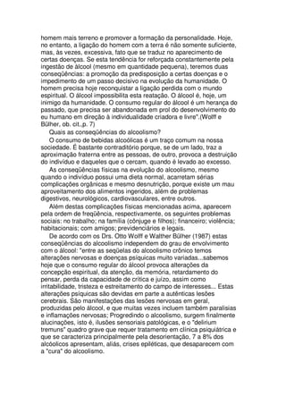 homem mais terreno e promover a formação da personalidade. Hoje,
no entanto, a ligação do homem com a terra é não somente suficiente,
mas, às vezes, excessiva, fato que se traduz no aparecimento de
certas doenças. Se esta tendência for reforçada constantemente pela
ingestão de àlcool (mesmo em quantidade pequena), teremos duas
conseqüências: a promoção da predisposição a certas doenças e o
impedimento de um passo decisivo na evolução da humanidade. O
homem precisa hoje reconquistar a ligação perdida com o mundo
espiritual. O álcool impossibilita esta reatação. O álcool é, hoje, um
inimigo da humanidade. O consumo regular do álcool é um herança do
passado, que precisa ser abandonada em prol do desenvolvimento do
eu humano em direção à individualidade criadora e livre".(Wolff e
Bülher, ob. cit.,p. 7)
Quais as conseqüências do alcoolismo?
O consumo de bebidas alcoólicas é um traço comum na nossa
sociedade. É bastante contraditório porque, se de um lado, traz a
aproximação fraterna entre as pessoas, de outro, provoca a destruição
do indivíduo e daqueles que o cercam, quando é levado ao excesso.
As conseqüências físicas na evolução do alcoolismo, mesmo
quando o indivíduo possui uma dieta normal, acarretam sérias
complicações orgânicas e mesmo desnutrição, porque existe um mau
aproveitamento dos alimentos ingeridos, além de problemas
digestivos, neurológicos, cardiovasculares, entre outros.
Além destas complicações físicas mencionadas acima, aparecem
pela ordem de freqüência, respectivamente, os seguintes problemas
sociais: no trabalho; na família (cônjuge e filhos); financeiro; violência;
habitacionais; com amigos; previdenciários e legais.
De acordo com os Drs. Otto Wolff e Walther Bülher (1987) estas
conseqüências do alcoolismo independem do grau de envolvimento
com o álcool: "entre as seqüelas do alcoolismo crônico temos
alterações nervosas e doenças psíquicas muito variadas...sabemos
hoje que o consumo regular do álcool provoca alterações da
concepção espiritual, da atenção, da memória, retardamento do
pensar, perda da capacidade de crítica e juízo, assim como
irritabilidade, tristeza e estreitamento do campo de interesses... Estas
alterações psíquicas são devidas em parte a autênticas lesões
cerebrais. São manifestações das lesões nervosas em geral,
produzidas pelo álcool, e que muitas vezes incluem também paralisias
e inflamações nervosas; Progredindo o alcoolismo, surgem finalmente
alucinações, isto é, ilusões sensoriais patológicas, e o "delirium
tremuns" quadro grave que requer tratamento em clínica psiquiátrica e
que se caracteriza principalmente pela desorientação, 7 a 8% dos
alcóolicos apresentam, aliás, crises epiléticas, que desaparecem com
a "cura" do alcoolismo.
 