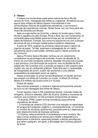 2 - Tabaco
O tabaco era inicialmente usado pelos nativos do Novo Mundo,
através do fumo, mastigação das folhas ou ungüentos. Acreditava-se que
alguns tipos antigos de tabaco fossem mais potentes e com
concentrações maiores de substâncias psicoativas, o que levava à
obtenção de experiências místicas. Dessa forma, seu uso fazia parte dos
rituais de oferenda aos deuses.
Após as explorações de Colombo, o tabaco foi levado para o Velho
Mundo e espalhou-se pela Europa, África e Ásia; seu uso inicialmente, foi
combatido pelas autoridades governamentais por ser considerado um
hábito de bárbaros. Contudo, seu consumo popularizou-se com a difusão
da crença de que a fumaça inalada possuía poderes milagrosos.
A partir de 1870, surgiram as primeiras máquinas para o fabrico de
cigarros de papel. Tal fato, associado à propagação de um hábito
socialmente aceito e estimulado, contribuiu para o rápido aumento de
seu consumo.
Após a Primeira Guerra Mundial, verificou-se um crescimento
considerável na porcentagem de fumantes. A partir da década de 70,
iniciou-se uma forte campanha antifumo, baseada nos prejuízos à saúde,
o que provocou uma diminuição do consumo, mas na década de 90 a
reação dos não fumantes criou a aversão ao cigarro e leis surgiram para
impedir seu uso em ambientes públicos. Prato feito para a necessidade
de transgressão do jovem, a partir daí assistimos a uma adesão
avassaladora da população jovem ao cigarro.
Dados encontrados no jornal Correio Brasiliense (31/05/96) afirmam
que existem um bilhão de fumantes no mundo, no Brasil 35 milhões,
destes 2,8 milhões são jovens entre 5 e 19 anos.
Efeitos do tabaco
Nas culturas ocidentais, a nicotina é ingerida primariamente através
do fumo ou da mastigação das folhas de tabaco.
Fumar significa inalar 4.720 substâncias tóxicas, incluindo óxidos de
nitrogênio, amônia e aldeídos, além da nicotina, alcatrão e monóxido de
carbono, que constituem os três principais componentes do tabaco:
* O alcatrão (TPM) contém aminas aromáticas possivelmente
causadoras de câncer.
* O monóxido de carbono (CO) acarreta uma redução na capacidade
do sangue de transportar oxigênio e, conseqüentemente, um aumento
no número de hemácias (policitemia); provavelmente é o responsável
pelo desenvolvimento de doenças cardíacas.
* A nicotina, indiscutivelmente, é considerada a maior (embora não
seja a única) produtora de reforço para instalar a dependência e
desenvolver a tolerância, associada também a fatores psicológicos,
que talvez expliquem, em parte, a dificuldade dos fumantes pararem
de fumar.
 