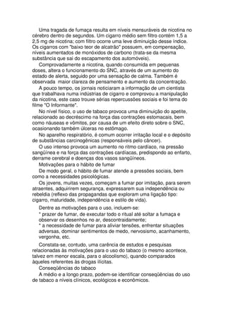 Uma tragada de fumaça resulta em níveis mensuráveis de nicotina no
cérebro dentro de segundos. Um cigarro médio sem filtro contém 1,5 a
2,5 mg de nicotina; com filtro ocorre uma leve diminuição desse índice.
Os cigarros com "baixo teor de alcatrão" possuem, em compensação,
níveis aumentados de monóxidos de carbono (trata-se da mesma
substância que sai do escapamento dos automóveis).
Comprovadamente a nicotina, quando consumida em pequenas
doses, altera o funcionamento do SNC, através de um aumento do
estado de alerta, seguido por uma sensação de calma. Também é
observada maior clareza de pensamento e aumento da concentração.
A pouco tempo, os jornais noticiaram a informação de um cientista
que trabalhava numa indústrias de cigarro e comprovou a manipulação
da nicotina, este caso trouxe sérias repercussões sociais e foi tema do
filme "O Informante".
No nível físico, o uso de tabaco provoca uma diminuição do apetite,
relacionado ao decréscimo na força das contrações estomacais, bem
como náuseas e vômitos, por causa de um efeito direto sobre o SNC,
ocasionando também úlceras no estômago.
No aparelho respiratório, é comum ocorrer irritação local e o depósito
de substâncias carcinogênicas (responsáveis pelo câncer).
O uso intenso provoca um aumento no ritmo cardíaco, na pressão
sangüínea e na força das contrações cardíacas, predispondo ao enfarto,
derrame cerebral e doenças dos vasos sangüíneos.
Motivações para o hábito de fumar
De modo geral, o hábito de fumar atende a pressões sociais, bem
como a necessidades psicológicas.
Os jovens, muitas vezes, começam a fumar por imitação, para serem
atraentes, adquirirem segurança, expressarem sua independência ou
rebeldia (reflexo das propagandas que exploram uma ligação tipo:
cigarro, maturidade, independência e estilo de vida).
Dentre as motivações para o uso, incluem-se:
* prazer de fumar, de executar todo o ritual até soltar a fumaça e
observar os desenhos no ar, descontraidamente;
* a necessidade de fumar para aliviar tensões, enfrentar situações
adversas, dominar sentimentos de medo, nervosismo, acanhamento,
vergonha, etc.
Constata-se, contudo, uma carência de estudos e pesquisas
relacionadas às motivações para o uso do tabaco (o mesmo acontece,
talvez em menor escala, para o alcoolismo), quando comparados
àqueles referentes às drogas ilícitas.
Conseqüências do tabaco
A médio e a longo prazo, podem-se identificar conseqüências do uso
de tabaco a níveis clínicos, ecológicos e econômicos.
 