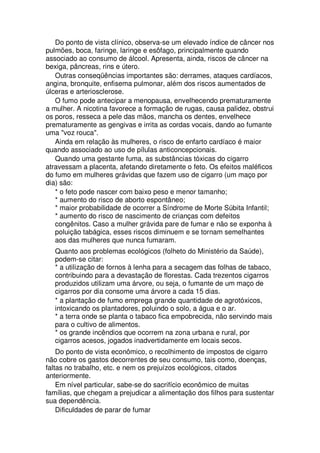 Do ponto de vista clínico, observa-se um elevado índice de câncer nos
pulmões, boca, faringe, laringe e esôfago, principalmente quando
associado ao consumo de álcool. Apresenta, ainda, riscos de câncer na
bexiga, pâncreas, rins e útero.
Outras conseqüências importantes são: derrames, ataques cardíacos,
angina, bronquite, enfisema pulmonar, além dos riscos aumentados de
úlceras e arteriosclerose.
O fumo pode antecipar a menopausa, envelhecendo prematuramente
a mulher. A nicotina favorece a formação de rugas, causa palidez, obstrui
os poros, resseca a pele das mãos, mancha os dentes, envelhece
prematuramente as gengivas e irrita as cordas vocais, dando ao fumante
uma "voz rouca".
Ainda em relação às mulheres, o risco de enfarto cardíaco é maior
quando associado ao uso de pílulas anticoncepcionais.
Quando uma gestante fuma, as substâncias tóxicas do cigarro
atravessam a placenta, afetando diretamente o feto. Os efeitos maléficos
do fumo em mulheres grávidas que fazem uso de cigarro (um maço por
dia) são:
* o feto pode nascer com baixo peso e menor tamanho;
* aumento do risco de aborto espontâneo;
* maior probabilidade de ocorrer a Síndrome de Morte Súbita Infantil;
* aumento do risco de nascimento de crianças com defeitos
congênitos. Caso a mulher grávida pare de fumar e não se exponha à
poluição tabágica, esses riscos diminuem e se tornam semelhantes
aos das mulheres que nunca fumaram.
Quanto aos problemas ecológicos (folheto do Ministério da Saúde),
podem-se citar:
* a utilização de fornos à lenha para a secagem das folhas de tabaco,
contribuindo para a devastação de florestas. Cada trezentos cigarros
produzidos utilizam uma árvore, ou seja, o fumante de um maço de
cigarros por dia consome uma árvore a cada 15 dias.
* a plantação de fumo emprega grande quantidade de agrotóxicos,
intoxicando os plantadores, poluindo o solo, a água e o ar.
* a terra onde se planta o tabaco fica empobrecida, não servindo mais
para o cultivo de alimentos.
* os grande incêndios que ocorrem na zona urbana e rural, por
cigarros acesos, jogados inadvertidamente em locais secos.
Do ponto de vista econômico, o recolhimento de impostos de cigarro
não cobre os gastos decorrentes de seu consumo, tais como, doenças,
faltas no trabalho, etc. e nem os prejuízos ecológicos, citados
anteriormente.
Em nível particular, sabe-se do sacrifício econômico de muitas
famílias, que chegam a prejudicar a alimentação dos filhos para sustentar
sua dependência.
Dificuldades de parar de fumar
 