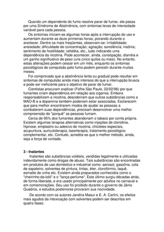 Quando um dependente do fumo resolve parar de fumar, ele passa
por uma Síndrome de Abstinência, com sintomas leves de intensidade
variável para cada pessoa.
Os sintomas iniciam-se algumas horas após a interrupção do uso e
aumentam durante as doze primeiras horas, piorando durante o
anoitecer. Dentre os mais freqüentes, observam-se: irritabilidade;
ansiedade; dificuldade de concentração; agitação; sonolência; insônia;
sentimento de hostilidade; cefaléia, etc., tudo indicando uma
dependência da nicotina. Pode acontecer, ainda, constipação, diarréia e
um ganho significativo de peso (uns cinco quilos ou mais). No entanto,
estas alterações podem cessar em um mês, enquanto os sintomas
psicológicos de compulsão pelo fumo podem persistir durante muitos
meses.
Foi comprovado que a abstinência lenta ou gradual pode resultar em
sintomas de compulsão ainda mais intensos do que a interrupção brusca
e pode ser ineficiente para o objetivo de parar de fumar.
Cientistas procuram explicar (Folha São Paulo, 22/02/96) por que
fumantes criam dependência em relação aos cigarros. Embora
responsabilizem a nicotina, descobriram que outras substâncias como a
MAO-B e a dopamina também poderiam estar associadas. Esclarecem
que para melhor encontrarem modos de ajudar as pessoas a
combaterem suas dependências, precisam desenvolver uma melhor
compreensão do "porquê" as pessoas fumam.
Cerca de 95% dos fumantes abandonam o tabaco por conta própria.
Existem algumas terapias alternativas como injeções de clonidina,
hipnose, emplastro ou adesivo de nicotina, chicletes especiais,
acupuntura, auriculoterapia, laserterapia, tratamento psicológico
complementar, etc. Contudo, acredita-se que o melhor método, ainda,
seja a força de vontade.
3 - Inalantes
Inalantes são substâncias voláteis, vendidas legalmente e utilizadas
indevidamente como drogas de abuso. Tais substâncias são encontradas
em produtos de uso doméstico e industrial como: aerosol, gasolina, cola
de sapateiro, solventes de pintura, tintas, éter, clorofórmio, laquê,
esmalte de unha etc. Existem ainda preparados conhecidos como o
"cheirinho-da-loló" e o "lança-perfume". Este último surgiu décadas atrás,
de forma liberada, e era usado principalmente por adultos no carnaval e
em comemorações. Seu uso foi proibido durante o governo de Jânio
Quadros, e estudos posteriores provaram sua nocividade.
De acordo com os autores Jandira Masur e E. A. Carlini, os efeitos
mais agudos da intoxicação com solventes podem ser descritos em
quatro fases:
 