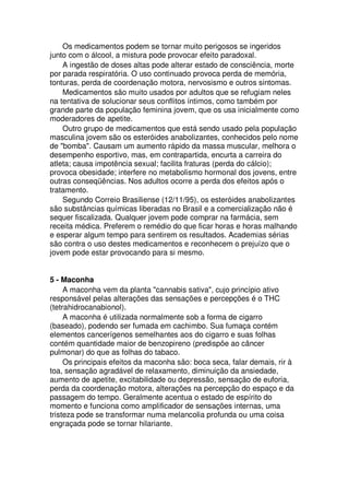 Os medicamentos podem se tornar muito perigosos se ingeridos
junto com o álcool, a mistura pode provocar efeito paradoxal.
A ingestão de doses altas pode alterar estado de consciência, morte
por parada respiratória. O uso continuado provoca perda de memória,
tonturas, perda de coordenação motora, nervosismo e outros sintomas.
Medicamentos são muito usados por adultos que se refugiam neles
na tentativa de solucionar seus conflitos íntimos, como também por
grande parte da população feminina jovem, que os usa inicialmente como
moderadores de apetite.
Outro grupo de medicamentos que está sendo usado pela população
masculina jovem são os esteróides anabolizantes, conhecidos pelo nome
de "bomba". Causam um aumento rápido da massa muscular, melhora o
desempenho esportivo, mas, em contrapartida, encurta a carreira do
atleta; causa impotência sexual; facilita fraturas (perda do cálcio);
provoca obesidade; interfere no metabolismo hormonal dos jovens, entre
outras conseqüências. Nos adultos ocorre a perda dos efeitos após o
tratamento.
Segundo Correio Brasiliense (12/11/95), os esteróides anabolizantes
são substâncias químicas liberadas no Brasil e a comercialização não é
sequer fiscalizada. Qualquer jovem pode comprar na farmácia, sem
receita médica. Preferem o remédio do que ficar horas e horas malhando
e esperar algum tempo para sentirem os resultados. Academias sérias
são contra o uso destes medicamentos e reconhecem o prejuízo que o
jovem pode estar provocando para si mesmo.
5 - Maconha
A maconha vem da planta "cannabis sativa", cujo princípio ativo
responsável pelas alterações das sensações e percepções é o THC
(tetrahidrocanabionol).
A maconha é utilizada normalmente sob a forma de cigarro
(baseado), podendo ser fumada em cachimbo. Sua fumaça contém
elementos cancerígenos semelhantes aos do cigarro e suas folhas
contém quantidade maior de benzopireno (predispõe ao câncer
pulmonar) do que as folhas do tabaco.
Os principais efeitos da maconha são: boca seca, falar demais, rir à
toa, sensação agradável de relaxamento, diminuição da ansiedade,
aumento de apetite, excitabilidade ou depressão, sensação de euforia,
perda da coordenação motora, alterações na percepção do espaço e da
passagem do tempo. Geralmente acentua o estado de espírito do
momento e funciona como amplificador de sensações internas, uma
tristeza pode se transformar numa melancolia profunda ou uma coisa
engraçada pode se tornar hilariante.
 