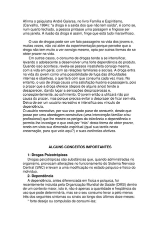 Afirma o psiquiatra André Gaiarsa, no livro Família e Espiritismo,
(Carvalho, 1994): "a droga é a saída dos que não tem saída", é como se,
num quarto fechado, a pessoa pintasse uma paisagem e fingisse ser
uma janela. A ilusão da droga é assim, finge que está tudo maravilhoso.
O uso de drogas pode ser um fato passageiro na vida dos jovens e,
muitas vezes, não vai além da experimentação porque percebe que a
droga não tem muito a ver consigo mesmo, opta por outras formas de se
obter prazer na vida.
Em outros casos, o consumo de drogas tende a se intensificar,
levando o adolescente a desenvolver uma forte dependência do produto.
Quando isso acontece, revela-se pessoa insatisfeita consigo mesma,
com a vida em geral, com as relações familiares e sociais. A droga entra
na vida do jovem como uma possibilidade de fuga das dificuldades
internas e objetivas, o que fará com que consuma cada vez mais. No
entanto, o uso de droga causa uma satisfação ilusória e passageira, pois
o prazer que a droga oferece (depois de alguns anos) tende a
desaparecer, dando lugar a sensações desprazerosas e,
conseqüentemente, ao sofrimento. O jovem então a utilizará não por
causa do prazer, mas porque precisa evitar o desprazer de ficar sem ela.
Deixa de ser um usuário recreativo e intensifica seu vínculo de
dependência.
O usuário recreativo, por sua vez, pode parar de consumir, desde que
passe por uma abordagem construtiva (uma intervenção familiar e/ou
profissional) que lhe mostre os perigos da tolerância e dependência e
permita-lhe investigar o que está por "trás" desta forma de obter prazer,
tendo em vista sua dimensão espiritual (qual sua tarefa nesta
encarnação, para que veio aqui?) e suas carências afetivas.
ALGUNS CONCEITOS IMPORTANTES
1- Drogas Psicotrópicas
Drogas psicotrópicas são substâncias que, quando administradas no
organismo, provocam alterações no funcionamento do Sistema Nervoso
Central (SNC) e levam a uma modificação no estado psíquico e físico do
indivíduo.
2- Dependência
A dependência, antes diferenciada em física e psíquica, foi
recentemente incluída pela Organização Mundial de Saúde (OMS) dentro
de um contexto maior, isto é, não é apenas a quantidade e freqüência do
uso que pode determiná-la, mas se o seu consumo levar a pelo menos
três dos seguintes sintomas ou sinais ao longo dos últimos doze meses:
* forte desejo ou compulsão de consumi-las;
 