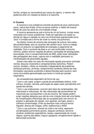 família, amigos ou namorado(a) por causa do cigarro, o mesmo não
podemos dizer em relação ao álcool e à maconha.
6- Cocaína
A cocaína é uma substância extraída da planta da coca (eythroxylon
coca), nativa dos Andes. Entre os povos andinos, o hábito de mascar
folhas de coca faz parte de uma tradição antiga.
A cocaína apresenta-se sob a forma de um pó branco, muitas vezes
misturado com outras substâncias. Pode ser aspirada (via nasal) ou
diluída em água e injetada na veia (via intravenosa) popularizada como
"pico" e fumada sob a forma de crack ou merla (via pulmonar).
Os efeitos iniciais da cocaína são sensação de euforia, bem-estar,
alta produtividade, pois os usuários não sentem sono, fome ou fadiga.
Ocorre um prejuízo na capacidade de avaliação e julgamento da
realidade. Com o aumento da dose e um uso continuado (consumo
crônico), podem ocorrer reações de pânico, sensações de perseguições,
alucinações. Com o comprometimento do SNC, pode haver alterações
das percepções das cores, ruptura com a realidade (psicoses) ou
manifestações de paranóides agudas.
Doses mais altas (no caso de intoxicação aguda) provocam confusão
mental, discurso incoerente e comportamentos estranhos. Podem
ocorrer, também, infarto no miocárdio (independente de problemas
cardíacos prévios), arritmias, sangramentos cerebrais (diante de más
formações vasculares existentes e desconhecidas pelo usuário), bem
como convulsões generalizadas que levam à morte por parada
respiratória.
As conseqüências dependem da forma de uso:
* Com o uso nasal, surgem a perda da sensibilidade olfativa, rinite
crônica, sinusite, necrose, perfuração do septo nasal, periodontite com
queda dos dentes.
* Com o uso endovenoso, ocorrem dois tipos de complicações: não
infecciosas e infecciosas. As não infecciosas são provenientes de
impurezas que acompanham o pó da cocaína. Na injeção podem
surgir reações alérgicas que vão de uma irritação local até uma flebite.
As complicações infecciosas são as causadas pelo uso comum no
preparo e aplicação de injeção, com agulhas, seringas, potes e
colheres contaminadas. Entre as doenças mais comuns temos:
hepatite, doença de Chagas, sífilis, septicemias e AIDS.
* Com o uso pulmonar, através do crack e da merla, aparecem
complicações pulmonares graves, ataques cardíacos, derrame
cerebral, problemas respiratórios, tosses, expectoração de mucos
negros, queima dos lábios, língua e garganta, emagrecimento rápido e
desnutrição profunda.
 