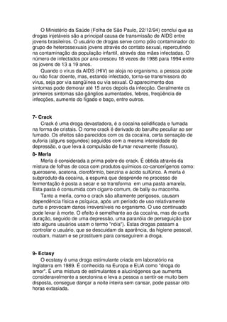 O Ministério da Saúde (Folha de São Paulo, 22/12/94) conclui que as
drogas injetáveis são a principal causa de transmissão de AIDS entre
jovens brasileiros. O usuário de drogas serve como pólo contaminador do
grupo de heterossexuais jovens através do contato sexual, repercutindo
na contaminação da população infantil, através das mães infectadas. O
número de infectados por ano cresceu 18 vezes de 1986 para 1994 entre
os jovens de 13 a 19 anos.
Quando o vírus da AIDS (HIV) se aloja no organismo, a pessoa pode
ou não ficar doente, mas, estando infectado, torna-se transmissora do
vírus, seja por via sangüínea ou via sexual. O aparecimento dos
sintomas pode demorar até 15 anos depois da infecção. Geralmente os
primeiros sintomas são gânglios aumentados, febres, freqüência de
infecções, aumento do fígado e baço, entre outros.
7- Crack
Crack é uma droga devastadora, é a cocaína solidificada e fumada
na forma de cristais. O nome crack é derivado do barulho peculiar ao ser
fumado. Os efeitos são parecidos com os da cocaína, certa sensação de
euforia (alguns segundos) seguidos com a mesma intensidade de
depressão, o que leva à compulsão de fumar novamente (fissura).
8- Merla
Merla é considerada a prima pobre do crack. É obtida através da
mistura de folhas de coca com produtos químicos co-cancerígenos como:
querosene, acetona, clorofórmio, benzina e ácido sulfúrico. A merla é
subproduto da cocaína, a espuma que desprende no processo de
fermentação é posta a secar e se transforma em uma pasta amarela.
Esta pasta é consumida com cigarro comum, de bally ou maconha.
Tanto a merla, como o crack são altamente perigosos, causam
dependência física e psíquica, após um período de uso relativamente
curto e provocam danos irreversíveis no organismo. O uso continuado
pode levar à morte. O efeito é semelhante ao da cocaína, mas de curta
duração, seguido de uma depressão, uma paranóia de perseguição (por
isto alguns usuários usam o termo "nóia"). Estas drogas passam a
controlar o usuário, que se descuidam da aparência, da higiene pessoal,
roubam, matam e se prostituem para conseguirem a droga.
9- Ectasy
O ecstasy é uma droga estimulante criada em laboratório na
Inglaterra em 1989. É conhecida na Europa e EUA como "droga do
amor". É uma mistura de estimulantes e alucinógenos que aumenta
consideravelmente a serotonina e leva a pessoa a sentir-se muito bem
disposta, consegue dançar a noite inteira sem cansar, pode passar oito
horas extasiada.
 