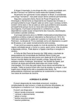 A droga é importada, é uma droga de elite, a maior quantidade vem
de São Francisco na Califórnia (costa-oeste dos Estados Unidos).
Atualmente vem ganhando muitos adeptos no Brasil, é considerada
uma droga "recreativa", mas pode causar danos cerebrais permanentes.
Segundo o psiquiatra Dartiu Xavier do Proad (Programa de
Orientação e Atendimento ao Dependente do Hospital das Clínicas), o
principal problema é que ninguém sabe ao certo o que o ecstasy contém,
existem vários tipos e não se sabe ao certo qual problema será causado,
principalmente porque reune os riscos dos estimulantes e dos
alucinógenos. O principal componente é a anfetamina, que cria
dependência e pode causar enrijecimento dos músculos, desidratação,
convulsões e parada cardíaca.
O principal elemento ativo é o MDMA (metilenodroximetanfetamina),
substância sintética criada em laboratório na Alemanha em 1913. Em
1940 esta substância foi usada sem sucesso no tratamento do mal de
Parkinson, na década de 70 era receitado como anti-depressivo e a partir
de 85 passou a ser usado recreativamente como ecstasy.
O uso contínuo ocasiona queda no nível de serotonina, hormônio que
regula a atividade sexual, o humor e o sono, assim como, crise de pânico
e depressão crônica . Pode destruir o fígado e danificar o coração e o
cérebro.
A Folha de São Paulo de fevereiro de 1996 relata o resultado de
pesquisadores da Universidade de Sheffield (Reino Unido) que
examinaram os corpos de sete jovens com idade de 20 a 25 anos, que
haviam morrido depois de terem tomado a droga. Segundo eles a
autópsia mostrou mudanças "dramáticas" nos tecidos do fígado, que
variaram de áreas parcialmente destruidas com áreas mortas
(necrosadas). Em cinco dos sete casos houve danos semelhantes no
coração. Todos os jovens tinham alto nível de ecstasy no sangue, o que
sugere que a droga tenha sido a causadora dos danos. Os
pesquisadores mostraram que podemos ter exatamente a mesma coisa
nos casos de overdose de cocaína.
A DROGA E O JOVEM
O jovem desprovido de maturidade emocional, vivendo a
complexidade da vida humana, o medo de enfrentar dificuldades, as
frustrações e o modismo é um forte candidato para as drogas.
O jovem usa droga para:
* reduzir tensão emocional - ansiedade;
* remover o aborrecimento;
* alterar o humor;
* facilitar encontrar amigos;
* resolver problemas;
 