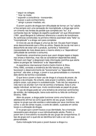 * seguir os colegas;
* ficar na moda;
* expandir a consciência - transcender;
* buscar o auto-conhecimento;
* atingir o prazer imediato; etc.
O jovem usuário de drogas tem dificuldade de formar um "eu" adulto
e fica sempre com uma sensação de incompletude, a droga age como
um cimento nas fendas da parede que completa seu "eu", é a
conhecida fase do "estágio do espelho quebrado" em que Olieveinstein
(1991, apud Bergeret & Leblansc) diferencia o usuário do toxicômano.
As carências constituídas na primeira infância acarretam esta "falta" ou
"incompletude" e a droga vem para completar.
O início do uso de drogas é uma lua de mel. Os pais ficam longos
anos desconhecendo que o filho as utiliza. Depois da lua de mel vem o
desconforto de estar sem o produto, aumenta a "tolerância"
(necessidade de mais doses para o mesmo efeito) e a "dependência"
(dificuldade de controlar o consumo).
Geralmente, encontramos jovens que usam drogas legais e ilegais
nos shows e festinhas, mas não se consideram dependentes delas.
"Brincam com fogo" e desprezam toda informação científica que alerta
sobre os perigos da "tolerância" e da "dependência".
A experiência internacional (Carlini,Carlini-Cotrim & Silva-
Filho,1990), constata a existência de três fatores que, juntos,
favorecem o desenvolvimento da "toxicomania" ou "dependência
química", são eles: a droga, o jovem e sua personalidade e o momento
dele dentro da família e sociedade.
O que leva o jovem a fazer uso de droga é a busca do prazer, da
alegria e da emoção. No entanto, este prazer é solitário, restrito ao
próprio corpo, cujo preço é a autodestruição. Tudo isto faz esquecer a
vida real e se afundar num mar de sonhos e fantasias. Esta é uma
opção individual, se bem que, muito condicionada ao papel do grupo.
"O uso de drogas pode ser uma tentativa de amenizar sentimentos
de solidão, de inadequação, baixa auto-estima ou falta de confiança."
Silveira, 1999.
Além do prazer, a droga pode funcionar como uma forma de o
adolescente afirmar-se como igual dentro de seu grupo. Existem
regras no grupo que são aceitas e valorizadas por seus membros, tais
como: o uso de certas roupas, o corte de cabelo, a parada em certos
locais e a utilização de drogas.
É no grupo que o jovem busca a sua identidade, faz a transição
necessária para alcançar a sua individualização adulta. Porém, o
jovem tem o livre-arbítrio na escolha de seu grupo de companheiros. O
tipo de grupo com o qual ele se identifica tem tudo a ver com sua
personalidade.
Outra motivação forte para o jovem buscar a droga é a
 