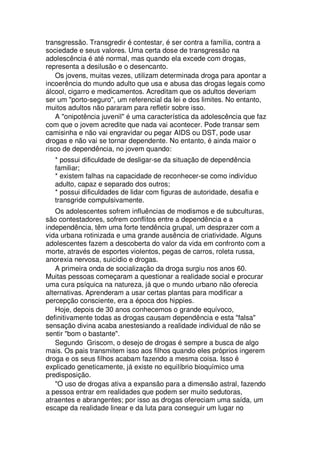 transgressão. Transgredir é contestar, é ser contra a família, contra a
sociedade e seus valores. Uma certa dose de transgressão na
adolescência é até normal, mas quando ela excede com drogas,
representa a desilusão e o desencanto.
Os jovens, muitas vezes, utilizam determinada droga para apontar a
incoerência do mundo adulto que usa e abusa das drogas legais como
álcool, cigarro e medicamentos. Acreditam que os adultos deveriam
ser um "porto-seguro", um referencial da lei e dos limites. No entanto,
muitos adultos não pararam para refletir sobre isso.
A "onipotência juvenil" é uma característica da adolescência que faz
com que o jovem acredite que nada vai acontecer. Pode transar sem
camisinha e não vai engravidar ou pegar AIDS ou DST, pode usar
drogas e não vai se tornar dependente. No entanto, é ainda maior o
risco de dependência, no jovem quando:
* possui dificuldade de desligar-se da situação de dependência
familiar;
* existem falhas na capacidade de reconhecer-se como indivíduo
adulto, capaz e separado dos outros;
* possui dificuldades de lidar com figuras de autoridade, desafia e
transgride compulsivamente.
Os adolescentes sofrem influências de modismos e de subculturas,
são contestadores, sofrem conflitos entre a dependência e a
independência, têm uma forte tendência grupal, um desprazer com a
vida urbana rotinizada e uma grande ausência de criatividade. Alguns
adolescentes fazem a descoberta do valor da vida em confronto com a
morte, através de esportes violentos, pegas de carros, roleta russa,
anorexia nervosa, suicídio e drogas.
A primeira onda de socialização da droga surgiu nos anos 60.
Muitas pessoas começaram a questionar a realidade social e procurar
uma cura psíquica na natureza, já que o mundo urbano não oferecia
alternativas. Aprenderam a usar certas plantas para modificar a
percepção consciente, era a época dos hippies.
Hoje, depois de 30 anos conhecemos o grande equívoco,
definitivamente todas as drogas causam dependência e esta "falsa"
sensação divina acaba anestesiando a realidade individual de não se
sentir "bom o bastante".
Segundo Griscom, o desejo de drogas é sempre a busca de algo
mais. Os pais transmitem isso aos filhos quando eles próprios ingerem
droga e os seus filhos acabam fazendo a mesma coisa. Isso é
explicado geneticamente, já existe no equilíbrio bioquímico uma
predisposição.
"O uso de drogas ativa a expansão para a dimensão astral, fazendo
a pessoa entrar em realidades que podem ser muito sedutoras,
atraentes e abrangentes; por isso as drogas ofereciam uma saída, um
escape da realidade linear e da luta para conseguir um lugar no
 