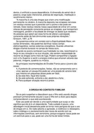 dentro, é artificial e causa dependência. A dimensão do astral não é
passiva, exige ação intencional, práticas de respiração, meditação e
recolhimento interior.
"A maconha é uma das drogas que criam uma modificação
permanente no cérebro. A maconha deposita nas sinapses nervosas
um resíduo viscoso que é parecido com o piche e não pode ser
retirado. Esse resíduo retarda nossa capacidade de entrar em outras
oitavas de percepção consciente porque as sinapses, que transportam
mensagens, perdem a faculdade de entregar os dados que recebem.
As pessoas que optam por essa forma de alterar a percepção
consciente estão de fato diminuindo suas próprias vibrações."
Griscom, 1991, p.78
Se quisermos entrar em contato com a Espiritualidade Maior, em
outras dimensões, não podemos danificar nosso campo
eletromagnético, somos sistemas energéticos. Quando utilizamos
drogas criamos buracos no campo de nossa aura.
Quando os jovens conhecem sua finalidade na vida, reconhecem a
força no seu coração e na sua intuição, não sentem necessidade de
recorrer às drogas como meio de fuga. Podem compartilhar a ligação
com o Eu Superior e sentir a energia criativa que emanam através das
palavras, imagens, quadros ou música.
As principais recomendações de Divaldo Franco para o jovens são
essas:
1. A pretexto de comemorações, festas, não se comprometa com o
vício; apenas um pouquinho pode ser uma picada de veneno letal
que mesmo em pequenas doses pode ser fatal;
2. Se está feliz, fique feliz lúcido;
3. Se está sofrendo, enfrente a dor abstêmio e forte;
4. Para qualquer situação recorra à prece.
A DROGA NO CONTEXTO FAMILIAR
Se os pais suspeitam e descobrem que o filho está usando drogas
precisam primeiramente escutar o que o filho tem a dizer para depois
compreenderem o que está acontecendo.
Este uso pode ser devido a uma oportunidade que surgiu e não
significa que ele já é um dependente. Todo cuidado é pouco, uma
abordagem inicial desastrosa pode se tornar mais perigosa do que o uso
de drogas em si. De nada adianta a agressão, a violência e o desespero,
cabe o diálogo e o esclarecimento dos riscos de acordo com as
informações científicas, sem terrorismo, porque exagerar riscos pode ser
um estímulo para o uso, pode ser uma forma de testar limites.
 