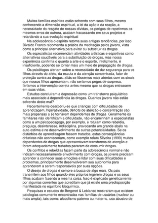 Muitas famílias espíritas estão sofrendo com seus filhos, mesmo
conhecendo a dimensão espiritual, a lei da ação e da reação, a
necessidade do resgate de nossas dívidas, os perigos de repetirmos os
mesmos erros de outrora, acabam fracassando em seus projetos e
retardando a sua evolução espiritual
Na adolescência o espírito retoma suas antigas tendências, por isso
Divaldo Franco recomenda a prática da meditação pelos jovens, vista
como a principal alternativa para evitar ou substituir as drogas.
Os especialistas recomendam atividades artísticas e esportivas como
alternativas saudáveis para a substituição de drogas, mas nossa
experiência confirma o quanto a arte e o esporte, infelizmente, é
insuficiente, podendo se tornar mais um meio de propagação de drogas.
Os psicólogos alertam sobre a necessidade de dar segurança para os
filhos através do afeto, da escuta e da atenção concentrada, fator de
proteção contra as drogas, aliás se fôssemos mais atentos com os sinais
que nossos filhos apresentam, não seríamos pegos de surpresa,
faríamos a intervenção correta antes mesmo que as drogas entrassem
em suas vidas.
Estudos concluíram a depressão como um transtorno psiquiátrico
mais associado à dependência às drogas. Quantos jovens não estão
sofrendo deste mal?
Recentemente descobriu-se que crianças com dificuldades de
aprendizagem, hiperatividade, déficits de atenção e concentração são
mais propensas a se tornarem dependentes de drogas. Geralmente os
familiares não identificam a dificuldade, não encaminham a especialistas
como a um psicopedagogo, por exemplo, e rotulam como rebeldia,
preguiça, desinteresse, indisciplina, provocando um grande abalo na
auto-estima e no desenvolvimento de outras potencialidades. Se os
distúrbios de aprendizagem fossem tratados, estas conseqüências
drásticas não aconteceriam, como exemplo relata Silveira (1999) muitos
dependentes de drogas que apresentavam transtornos de atenção e
foram adequadamente tratados pararam de consumir drogas.
Os conflitos e rebeldias fazem parte da adolescência normal e não
indicam necessariamente envolvimento com drogas, os jovens precisam
aprender a conhecer suas emoções e lidar com suas dificuldades e
problemas, principalmente desenvolverem sua autonomia para
aprenderem a serem responsáveis por suas opções.
O desejo de drogas é sempre a busca de algo mais. Os pais
transmitem aos filhos quando eles próprios ingerem drogas e os seus
filhos acabam fazendo a mesma coisa. Isso é explicado geneticamente
por algumas correntes que acreditam que já existe uma predisposição
manifestada no equilíbrio bioquímico.
Pesquisas e estudos de Bergeret & Leblansc mostraram que existem
patologias comumente encontradas nas famílias de usuários (nuclear ou
mais ampla), tais como: alcoolismo paterno ou materno, uso abusivo de
 