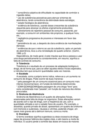 * consciência subjetiva de dificuldade na capacidade de controlar a
ingestão delas;
* uso de substâncias psicoativas para atenuar sintomas de
abstinência, tendo consciência da efetividade desta estratégia;
* estado fisiológico de abstinência;
* evidência de tolerância, usando doses crescentes da substância
requerida para alcançar os efeitos originalmente produzidos;
* estreitamento do repertório pessoal de consumo, passando, por
exemplo, a consumir em ambientes não propícios, a qualquer hora,
etc.;
* negligência progressiva de prazeres e interesses em favor das
drogas;
* persistência do uso, a despeito de clara evidência de manifestações
danosas;
* evidências de que o retorno ao uso da substância, após um período
de abstinência, leva a uma reinstalação do quadro anterior. (Carlini,
1990, p.3)
Dependência, de modo geral, é este impulso que leva a pessoa a usar
uma droga periodicamente ou constantemente, em resumo, significa a
falta de controle do consumo.
3- Tolerância
Tolerância é o resultado de um processo de adaptação biológica à
droga, de tal forma que, para se obter aqueles efeitos iniciais esperados,
o indivíduo tem que consumir quantidades cada vez maiores.
4- Escalada
A escalada, como o próprio termo indica, refere-se a um aumento no
consumo de drogas. Pode ocorrer de duas maneiras:
* pela passagem de um consumo ocasional para um consumo mais
intenso (toxicomaníaco), em função da tolerância desenvolvida;
* [CMA1][CMA2][CMA3]pela passagem de uma droga "leve" para
outra considerada mais "pesada", em função da natureza dos efeitos
procurados.
5- Síndrome de Abstinência
Síndrome de Abstinência é um quadro de alterações físicas,
ocasionadas pela falta da droga no organismo. Estas alterações variam
de acordo com o tipo de droga, com a freqüência do uso, com a
quantidade utilizada e com o estado físico do usuário. Por exemplo, o
alcoolista, quando privado do álcool, apresentará um quadro de síndrome
com tremores e sudoreses, náuseas e vômitos, podendo chegar, em
casos mais graves até a delirium tremuns, coma ou morte.
6- Overdose
O termo overdose significa superdose ou dose excessiva de droga
capaz de provocar falência dos órgãos vitais, e até mesmo a morte do
indivíduo. O usuário perde o controle das doses em busca de maiores
 