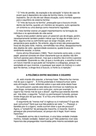 * O "mito do perdão, da expiação e da salvação" é típico do caso do
jovem que é depositário da culpa da família inteira, é o bode
expiatório. Se um dia ele sair dessa situação, outro membro aparece
para o equilíbrio do sistema familiar.
* O "mito da loucura na família", pressupõe que a loucura circula
dentro da família, quando um membro se recupera, outro apresenta
um sintoma ou uma doença como mecanismo regulador.
O meio familiar exerce um papel importantíssimo na formação do
indivíduo e no aprendizado da vida social.
Alguns sinais podem alertar para um possível uso de drogas, porém,
necessariamente também podem indicar que há algo de errado com o
filho, alguma crise ou sofrimento que vai exigir intuição, amor e
perspicácia para ajudá-lo. No entanto, alguns sinais são preocupantes:
troca do dia pela noite, insônia, vermelhidão nos olhos, desaparecimento
dos objetos de valor, agressividade excessiva, queda brusca do
rendimento escolar, e outros.
Como afirma Oliveinstein (1980): "Num momento como este, o único
papel possível consiste em dizer claramente que os adultos não têm
nenhum paraíso para oferecer, mas que a escolha não é entre o paraíso
e a sociedade. Querendo ou não, já que o mundo gira, a escolha é entre
um futuro inserido (e que pode ser tranqüilo) e a desgraça, porque na
sociedade em que vivemos, e quaisquer que sejam os motivos e o valor
que lhe damos, a droga leva à loucura, à morte ou à rejeição."
A POLÊMICA ENTRE MACONHA X CIGARRO
Já está virando dito popular, a famosa frase: "Maconha faz menos
mal do que o cigarro" . A minha pretensão é metacomunicar sobre
esta afirmação, é estar refletindo sobre o que está atrás desta frase
Se continuarem usando esta tática de minimizar os malefícios de
uma droga, comparando-a com outra pior, como por exemplo "o
cigarro faz menos mal do que o álcool", significa que estarão dizendo
por trás disto, o seguinte: "fumem ou permaneçam fumando, porque
existe droga pior do que essa." E aí fica uma tremenda confusão na
minha cabeça.
O argumento do "menos mal" é ingênuo ou é malicioso? O que ele
quer comunicar? Será que sua fala poderia ser esta: "---- Pessoal, o
bandido pior é o cigarro, vocês ouviram dizer o que ele provoca?
Agora, a "coitadinha" da perseguida maconha, é inocente. Quem a
persegue são preconceituosos, só porque ela é ilegal, ficam nessa
hipocrisia."
O desabafo acima não é mentiroso, é uma falsa verdade (metade
mentira, metade verdade). Sabem por que? Não podemos viver esta
hipocrisia das propagandas incentivadas pela mesma sociedade que
 