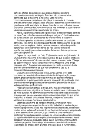 sofre os efeitos devastadores das drogas legais e condena
preconceituosamente as ilegais. Também não podemos viver
admitindo que a maconha é inocente. Esta inocente,
comprovadamente prejudica a atenção e a memória; é porta de
entrada para outras drogas; pode provocar desastres automobilísticos;
geralmente está associada ao álcool; traz danos aos pulmões, causa
bronquite, provoca distúrbios hormonais nas mulheres e pode levar os
usuários à esquizofrenia e aprofundar as crises.
Agora, o pior desta realidade é presenciar a desinformação contida
na frase "maconha faz menos mal do que o cigarro", dentro das salas
de aulas através dos professores do ensino médio e superior!
Professor precisa adotar uma conduta ética antes de qualquer
conversa. Não tem o direito de passar batido neste assunto. Se pensa
assim, precisa explicar direito, mostrar os outros lados da questão,
aprofundar cientificamente o tema, se não vai dar tempo de
aprofundar, não jogue meias verdades. Isto é um descompromisso
com a sua profissão.
Depois da capa infeliz da "Isto É" (fevereiro deste ano) dizendo " A
OMS adverte: maconha é menos prejudicial do que o álcool e tabaco",
a "Super Interessante" do mês de abril mostra um outro lado: "Chega
de desinformação, novas verdades sobre a Maconha, uma droga
perigosa, sim." Percebemos neste duelo da mídia, o mesmo duelo
entre os que defendem e os que não defendem o uso ou a
descriminalização da maconha.
Discutir a descriminalização é vital, ainda vamos viver este
processo de descriminalização e mais tarde de legalização, antes
porém, precisamos de condições mínimas de saúde e moradia
conquistadas e, principalmente, de uma educação de qualidade, com
professores bem preparados para trabalhar a prevenção em suas
vidas pessoais e profissionais.
Precisamos desmistificar a droga, sim, mas desmistificar não
significa minimizar, significa confrontar a verdade, sem contaminações
do meio cultural, no confronto das informações científicas (que estão
em processo, pesquisas sobre cigarro são mais antigas do que sobre
maconha) e nossas dificuldades internas, sempre na busca da
verdadeira ecologia humana e saúde afetiva.
Estamos a caminho do Terceiro Milênio, vivemos um novo
paradigma que é o despertar da consciência holística. A abordagem
holística propõe uma visão não fragmentada da realidade, estabelece
pontes sobre todas as fronteiras do conhecimento humano, resgatando
o amor essencial em cada um, a paz interior e uma verdadeira
ecologia interna das pessoas, através de um profunda conscientização
do significado da dimensão espiritual no esquema do universo. Nesta
perspectiva futura a discussão sobre quem faz menos mal não tem
nenhum propósito. Nesta etapa viveremos a descriminalização e a
legalização de drogas sem grandes prejuízos para a humanidade.
 