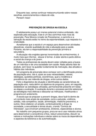 Enquanto isso, vamos continuar metacomunicando sobre nossas
escolhas, posicionamentos e ideais de vida.
Pensem nisso!
PREVENÇÃO DE DROGA NA ESCOLA
O adolescente possui um imenso potencial criativo embotado, não
explorado pela educação. Este é um dos caminhos mais ricos da
prevenção. Para Moreno (criador do Psicodrama), o caminho e a
salvação da escola estão no treino da espontaneidade, cuja resposta é a
criatividade.
Acreditamos que a escola é um espaço para desenvolver atividades
educativas, visando qualidade de vida e educação para a saúde.
Portanto, ela tem a responsabilidade da prevenção primária e
secundária.
A educação não engloba apenas transmissão de conhecimentos, é
muito mais que informar, educar é formar, é estar atento à parte afetiva
e social da criança e do jovem.
Todos os profissionais da escola devem estar voltados para a busca
de um indivíduo e de uma sociedade com saúde. Nada adianta falar do
produto, sem tocar na questão fundamental da motivação, das atitudes e
hábitos dos indivíduos.
Um programa de prevenção deve começar com a identificação precisa
da população-alvo, isto é, quais as suas necessidades, valores,
ideologias, questões políticas, econômicas, qual a incidência e
prevalência do uso indevido de drogas, entre outros dados.
Feito o diagnóstico da situação e identificadas as características da
população-alvo, resta definir os objetivos do programa, para, em seguida,
estabelecer as estratégias utilizadas, permanecendo presente em todas
as etapas a avaliação. A avaliação durante o processo permite selecionar
as estratégias mais efetivas e descartar as ineficazes, modificando o
programa em andamento.
A escola que se propuser a prevenir drogas, deve fazê-lo dentro de
um contexto mais amplo da sociedade, como a poluição, violência,
solidão, vida competitiva, saúde, alimentação, medicina preventiva, e
outros. Deve elaborar um projeto, contextualizando a droga na
sociedade, a sexualidade e temas atuais, criando "Centros de
Interesses", que envolvam professores, diretores, especialistas e alunos.
No trabalho com pequenos grupos, procurar-se-á usar métodos ativos
para desenvolver a consciência crítica, reduzir preconceitos, discutir os
valores e motivações individuais e alertar sobre os riscos da dependência
e aspectos da tolerância e da automedicação.
 