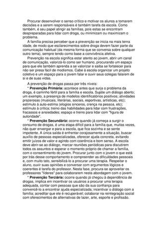 Procurar desenvolver o senso crítico e motivar os alunos a tomarem
decisões e a serem responsáveis é também tarefa da escola. Como
também, é seu papel atingir as famílias, pois estas se encontram
despreparadas para lidar com droga, ou minimizam ou maximizam o
problema.
A família precisa perceber que a prevenção se inicia na mais tenra
idade, de modo que esclarecimentos sobre droga devem fazer parte da
comunicação habitual (da mesma forma que se conversa sobre qualquer
outro tema), sempre tendo como base a convivência afetiva.
Prevenção na escola significa estar atento ao jovem, abrir um canal
de comunicação, valorizá-lo como ser humano, procurando um espaço
para que ele também aprenda a se valorizar e saiba se fortalecer para
não ser presa fácil de modismos. Cabe à escola organizar um projeto
coletivo e um espaço para o jovem falar e ouvir seus colegas falarem de
si e de suas vidas.
A prevenção de drogas passa por três níveis:
* Prevenção Primária: acontece antes que surja o problema da
droga, é caminho fértil para a família e escola. Supõe um diálogo aberto;
um exemplo, a presença de modelos identificatórios positivos; atividades
prazerosas (musicais, literárias, sociais, esportivas, artísticas, etc);
estímulo à auto-estima (elogios sinceros, crença na pessoa, etc);
estímulo à crítica; treino das habilidades para lidar com frustrações,
fracassos e ansiedades; espaço e treino para lidar com "figura de
autoridade".
* Prevenção Secundária: ocorre quando já começa a surgir o
consumo de drogas, é uma etapa difícil para a família que, muitas vezes,
não quer enxergar e para a escola, que fica sozinha e se sente
impotente. A única saída é enfrentar corajosamente a situação, buscar
auxílio de pessoas especializadas, oferecer ajuda concreta, evitando
emitir juízos de valor e agindo com coerência e bom senso. A escola
deve abrir-se ao diálogo, marcar reuniões periódicas para discutirem
todos os assuntos e esperar o momento próprio de chamar a família,
com o consentimento do jovem. Procurar junto com o jovem o que está
por trás desse comportamento e compreender as dificuldades pessoais
e, com muito tato, sensibilizá-lo a procurar uma terapia. Respeitar o
aluno, ouvir suas opiniões e conversar com argumentos lógicos e
coerentes é tarefa do professor. Nesta fase, procura-se aproveitar os
professores "líderes" para colaborarem nesta abordagem com o jovem.
* Prevenção Terciária: ocorre quando já chegou à dependência de
drogas, implica em incentivar os usuários a procurar uma terapia
adequada, contar com pessoas que são da sua confiança para
convencê-lo a encontrar ajuda especializada; incentivar o diálogo com a
família; acreditar que ele é recuperável; colaborar na reintegração social
com oferecimentos de alternativas de lazer, arte, esporte e profissão.
 