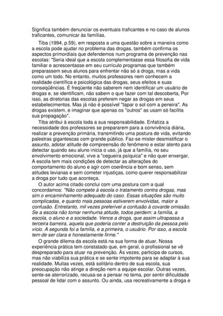 Significa também denunciar os eventuais traficantes e no caso de alunos
traficantes, comunicar às famílias.
Tiba (1994, p.59), em resposta a uma questão sobre a maneira como
a escola pode ajudar no problema das drogas, também confirma os
aspectos primordiais que defendemos num programa de prevenção nas
escolas: "Seria ideal que a escola complementasse essa filosofia de vida
familiar e acrescentasse em seu currículo programas que também
preparassem seus alunos para enfrentar não só a droga, mas a vida
como um todo. No entanto, muitos professores nem conhecem a
realidade científica e psicológica das drogas, seus efeitos e suas
conseqüências. É freqüente não saberem nem identificar um usuário de
drogas e, se identificam, não sabem o que fazer com tal descoberta, Por
isso, as diretorias das escolas preferem negar as drogas em seus
estabelecimentos. Mas já não é possível "tapar o sol com a peneira". As
drogas existem, e imaginar que apenas os "outros" as usam só facilita
sua propagação".
Tiba atribui à escola toda a sua responsabilidade. Enfatiza a
necessidade dos professores se prepararem para a convivência diária,
realizar a prevenção primária, transmitindo uma postura de vida, evitando
palestras gigantescas com grande público. Faz-se mister desmistificar o
assunto, adotar atitude de compreensão do fenômeno e estar atento para
detectar quando seu aluno inicia o uso, já que a família, no seu
envolvimento emocional, vive a "cegueira psíquica" e não quer enxergar.
A escola tem mais condições de detectar as alterações do
comportamento do aluno e agir com coerência e bom senso, sem
atitudes levianas e sem cometer injustiças, como querer responsabilizar
a droga por tudo que aconteça.
O autor acima citado conclui com uma postura com a qual
concordamos: "Não compete à escola o tratamento contra drogas, mas
sim o encaminhamento adequado do caso. Essas situações são muito
complicadas, e quanto mais pessoas estiverem envolvidas, maior a
confusão. Entretanto, mil vezes preferível a confusão à covarde omissão.
Se a escola não tomar nenhuma atitude, todos perdem: a família, a
escola, o aluno e a sociedade. Vence a droga, que assim ultrapassa a
terceira barreira, aquela que poderia conter a destruição da pessoa pelo
vício. A segunda foi a família, e a primeira, o usuário. Por isso, a escola
tem de ser clara e honestamente firme."
O grande dilema da escola está na sua forma de atuar. Nossa
experiência prática tem constatado que, em geral, o profissional se vê
despreparado para atuar na prevenção. Às vezes, participa de cursos,
mas não viabiliza sua prática e se sente impotente para se adaptar à sua
realidade. Muitas vezes, está solitário dentro de sua escola, sua
preocupação não atinge a direção nem a equipe escolar. Outras vezes,
sente-se aterrorizado, recusa-se a pensar no tema, por sentir dificuldade
pessoal de lidar com o assunto. Ou ainda, usa recreativamente a droga e
 