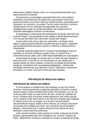 desenvolver trabalho isolado, isto é, um único profissional tentar uma
ação preventiva na escola.
O treinamento na abordagem psicodramática tem como objetivo
sensibilizar os profissionais da escola para que possam rever seus
posicionamentos e se sintam, afetiva e cognitivamente, preparados para
montarem, em conjunto, um projeto. Faz-se mister encontrar a sintonia
indispensável com os interesses da população-alvo (jovens),
ultrapassando a ação do campo das idéias e do academicismo e
utilizando abordagens criativas e construtivas.
A capacitação e treinamento dos professores da escola, permitem dar
ao tema "droga" uma perspectiva mais realista e isenta de preconceitos,
a fim de que percebam que não existe "escola sem drogas".
A auto-estima dos alunos deve ser valorizada, o professor deve
adquirir segurança para abordar os problemas que surgirem, responder
aos questionamentos dos pais e alunos e melhorar o relacionamento
interpessoal.
A grande conquista desta forma "vivencial" de abordagem é que se
estimula um clima de confiança e ajuda mútua, e o jovem tem a
consciência de que cabe a ele a total responsabilidade por suas opções.
A prevenção às drogas na escola não é um bicho de sete cabeças e
deixa de correr o risco de ser um incentivador ao uso, desde que, a
equipe escolar se reúna, prepare e construa um projeto de prevenção
exeqüível, compatível com sua proposta pedagógica, introduzindo
atividades construtivas, que valorizem o aluno, estimulem a autonomia,
encorajem-no a fazer um exame crítico de suas escolhas.
PREVENÇÃO DE DROGA NA FAMÍLIA
PREVENÇÃO DE DROGA NA FAMÍLIA
A forma poética e simbólica de Lídia Aratangy no seu livro Doces
Venenos, mostra claramente o papel da prevenção na família e escola,
quando relata a história da Bela Adormecida. Na realidade, se o rei, ao
invés de proibir todas as rocas de fiar do reino, diante da maldição da
bruxa, contasse para a princesa, desde pequenina, dos riscos que ela
corria, poderia mudar esta história e ela não seria atingida pela maldição.
O mesmo ocorre com as drogas, se a família e escola falarem
naturalmente de drogas, desde a tenra infância, as crianças cresceriam
convivendo com colegas que usam, sem morrerem de curiosidade e
desejos. Lídia coloca que a mesma atitude se toma diante do sexo,
doenças e outros assuntos polêmicos.
Lídia comenta também neste mesmo livro sobre o fascínio do Conde
Drácula, representado pelo ator Cristopher Lee, no filme "Vampiro da
Noite". Sábiamente, compara a sedução do vampiro à sedução da droga.
 