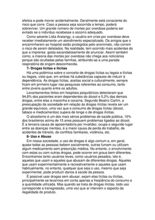 efeitos e pode morrer acidentalmente. Geralmente está consciente do
risco que corre. Caso a pessoa seja socorrida a tempo, poderá
sobreviver. Um grande número de mortes por overdose poderia ser
evitado se o indivíduo recebesse o socorro adequado.
Como adverte Lídia Aratangy, o usuário em crise por overdose deve
receber imediatamente um atendimento especializado. Os amigos que o
encaminharem ao hospital estão protegidos pelo anonimato, não correm
o risco de serem delatados. Na realidade, tem ocorrido mais acidentes do
que a imprensa gosta escandalosamente de anunciar. Assim também
como, a maioria das mortes por overdose não chega aos noticiários
porque são ocultadas pelas famílias, atribuindo-as a uma parada
respiratória de origem desconhecida.
7- Drogas lícitas e ilícitas
Há uma polêmica sobre o conceito de drogas lícitas ou legais e ilícitas
ou ilegais, visto que, em ambas há substâncias capazes de induzir à
dependência. As drogas lícitas, aceitas social e culturalmente, sempre
ficam em primeiro lugar nas pesquisas referentes ao consumo, tanto
entre jovens quanto entre os adultos.
Levantamentos feitos em hospitais psiquiátricos detectaram que
94,8% dos pacientes eram dependentes do álcool e 5,2% das demais
drogas, entre elas a maconha e cocaína. Segundo Beatriz Carlini, a
preocupação da sociedade em relação às drogas ilícitas revela ser um
grande equívoco, uma vez que o consumo de drogas lícitas (álcool,
tabaco e medicamentos) supera de longe o de drogas ilícitas.
O alcoolismo é um dos mais sérios problemas de saúde pública. 10%
dos brasileiros acima de 15 anos possuem problemas ligados ao álcool.
É a terceira causa de aposentadoria por invalidez, ocupa o segundo lugar
entre as doenças mentais, é a maior causa de perda do trabalho, de
acidentes de trânsito, de conflitos familiares, violência, etc.
8- Uso e Abuso
Em nossa sociedade, o uso de drogas é algo comum e, em geral,
quase todas as pessoas bebem socialmente, outras fumam ou utilizam
algum medicamento sem prescrição médica. No entanto, o envolvimento
com estas ou com outras drogas, pode ocorrer em graus bem diferentes.
Encontramos tanto usuários leves, como usuários pesados, isto é,
aqueles que usam e aqueles que abusam de diferentes drogas. Aqueles
que usam experimentalmente e recreativamente e aqueles que usam
habitualmente, no entanto, qualquer que seja o uso, mesmo que seja
experimental, pode produzir danos à saúde da pessoa.
É possível usar drogas sem abusar, sejam elas lícitas ou ilícitas,
principalmente se levarmos em conta apenas a freqüência do consumo e
a quantidade utilizada. Mas quando se trata de drogas ilícitas, todo uso
corresponde a transgressão, uma vez que aí intervém o aspecto da
ilegalidade do produto.
 
