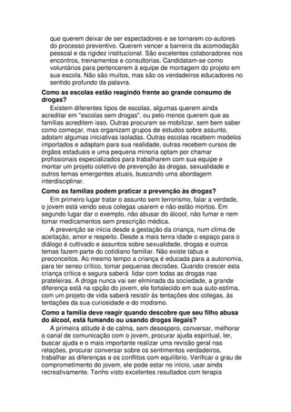 que querem deixar de ser espectadores e se tornarem co-autores
do processo preventivo. Querem vencer a barreira da acomodação
pessoal e da rigidez institucional. São excelentes colaboradores nos
encontros, treinamentos e consultorias. Candidatam-se como
voluntários para pertencerem à equipe de montagem do projeto em
sua escola. Não são muitos, mas são os verdadeiros educadores no
sentido profundo da palavra.
Como as escolas estão reagindo frente ao grande consumo de
drogas?
Existem diferentes tipos de escolas, algumas querem ainda
acreditar em "escolas sem drogas", ou pelo menos querem que as
famílias acreditem isso. Outras procuram se mobilizar, sem bem saber
como começar, mas organizam grupos de estudos sobre assunto,
adotam algumas iniciativas isoladas. Outras escolas recebem modelos
importados e adaptam para sua realidade, outras recebem cursos de
órgãos estaduais e uma pequena minoria optam por chamar
profissionais especializados para trabalharem com sua equipe e
montar um projeto coletivo de prevenção às drogas, sexualidade e
outros temas emergentes atuais, buscando uma abordagem
interdisciplinar.
Como as famílias podem praticar a prevenção às drogas?
Em primeiro lugar tratar o assunto sem terrorismo, falar a verdade,
o jovem está vendo seus colegas usarem e não estão mortos. Em
segundo lugar dar o exemplo, não abusar do álcool, não fumar e nem
tomar medicamentos sem prescrição médica.
A prevenção se inicia desde a gestação da criança, num clima de
aceitação, amor e respeito. Desde a mais tenra idade o espaço para o
diálogo é cultivado e assuntos sobre sexualidade, drogas e outros
temas fazem parte do cotidiano familiar. Não existe tabus e
preconceitos. Ao mesmo tempo a criança é educada para a autonomia,
para ter senso crítico, tomar pequenas decisões. Quando crescer esta
criança crítica e segura saberá lidar com todas as drogas nas
prateleiras. A droga nunca vai ser eliminada da sociedade, a grande
diferença está na opção do jovem, ele fortalecido em sua auto-estima,
com um projeto de vida saberá resistir às tentações dos colegas, às
tentações da sua curiosidade e do modismo.
Como a família deve reagir quando descobre que seu filho abusa
do álcool, está fumando ou usando drogas ilegais?
A primeira atitude é de calma, sem desespero, conversar, melhorar
o canal de comunicação com o jovem, procurar ajuda espiritual, ler,
buscar ajuda e o mais importante realizar uma revisão geral nas
relações, procurar conversar sobre os sentimentos verdadeiros,
trabalhar as diferenças e os conflitos com equilíbrio. Verificar o grau de
comprometimento do jovem, ele pode estar no início, usar ainda
recreativamente. Tenho visto excelentes resultados com terapia
 