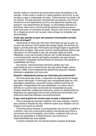 familiar, todos os membros da família fazem parte do problema e da
solução, muitas vezes o usuário é o bode expiatório da família, ou ele
carrega a culpa e a depressão de todos. Todos precisam de ajuda e de
se reverem. Os pais precisam compreender que apenas uma minoria
transforma-se em dependente químico, principalmente aqueles que
possuem pais dependentes de drogas, ou dificuldades pessoais ou
familiares, neste caso a família está tão desestruturada que pouco
pode atuar para um processo de ajuda. Quanto mais neutra e apagada
for a relação do jovem com os pais, mais a droga vai completar sua
personalidade.
Como agir quando os pais não possuem informações corretas
sobre as drogas?
Geralmente os filhos são mais bem informados do que os pais, se
os pais não possuem informações das drogas ilegais, ele conhece as
legais e grande parte das informações das drogas legais é igualmente
válida para as ilegais. Não existe nenhum constrangimento admitir que
não possui as informações e que vão consultar algumas fontes
fidedignas, o que não se pode é discutir sem fundamentação científica
e com preconceito. Joanna de Ângelis aconselha aos pais sempre
conversarem mostrando cientificamente os fatos para não perderem a
credibilidade dos filhos.
No entanto, relacionamentos familiares sólidos são mais
importantes do que o conhecimento dos pais sobre drogas, afirma
Silveira (1999) Jovens dependentes geralmente possuem relações
distantes e apagadas com seus pais.
Quando o dependente precisa ser internado para tratamento?
Na maior parte das vezes, o tratamento do dependente de drogas
não requer internação. A internação sem necessidade pode ser uma
abordagem desastrosa, causando revolta e efeitos contrários ao
esperado. O especialista tem que estabelecer um critério claro e
definido e o usuário estar convencido da necessidade da ajuda.
Existem diferentes modelos de tratamento, porém os efeitos positivos
dependem da capacitação técnica dos profissionais envolvidos e do
tratamento espiritual efetuado concomitantemente.
O que você gostaria de concluir para os pais e educadores?
Pais e educadores precisam trabalhar com suas cabeças, reverem
seus valores e filosofia de vida, refletirem sobre suas relações com as
drogas e com quem as utilizam.
A família precisa focalizar sua preocupação não só com o trabalho e
o dinheiro, mas com a convivência afetiva, exercitando seus filhos a
conviverem com as frustrações, com limites, a saberem lidar com as
figuras de autoridade e a desenvolverem sua autonomia e
responsabilidade por suas opções.
A escola necessita de uma decisão política corajosa da direção,
 