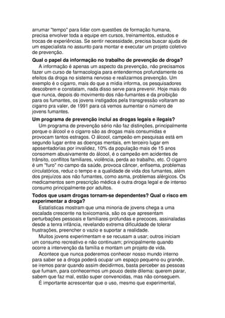 arrumar "tempo" para lidar com questões de formação humana,
precisa envolver toda a equipe em cursos, treinamentos, estudos e
trocas de experiências. Se sentir necessidade, precisa buscar ajuda de
um especialista no assunto para montar e executar um projeto coletivo
de prevenção.
Qual o papel da informação no trabalho de prevenção de droga?
A informação é apenas um aspecto da prevenção, não precisamos
fazer um curso de farmacologia para entendermos profundamente os
efeitos da droga no sistema nervoso e realizarmos prevenção. Um
exemplo é o cigarro, mais do que a mídia informa, os pesquisadores
descobrem e constatam, nada disso serve para prevenir. Hoje mais do
que nunca, depois do movimento dos não-fumantes e da proibição
para os fumantes, os jovens instigados pela transgressão voltaram ao
cigarro pra valer, de 1991 para cá vemos aumentar o número de
jovens fumantes.
Um programa de prevenção inclui as drogas legais e ilegais?
Um programa de prevenção sério não faz distinções, principalmente
porque o álcool e o cigarro são as drogas mais consumidas e
provocam tantos estragos. O álcool, campeão em pesquisas está em
segundo lugar entre as doenças mentais, em terceiro lugar em
aposentadorias por invalidez, 10% da população mais de 15 anos
consomem abusivamente do álcool, é o campeão em acidentes de
trânsito, conflitos familiares, violência, perda ao trabalho, etc. O cigarro
é um "furo" no campo da saúde, provoca câncer, enfisema, problemas
circulatórios, reduz o tempo e a qualidade de vida dos fumantes, além
dos prejuízos aos não fumantes, como asma, problemas alérgicos. Os
medicamentos sem prescrição médica é outra droga legal e de intenso
consumo principalmente por adultos.
Todos que usam drogas tornam-se dependentes? Qual o risco em
experimentar a droga?
Estatísticas mostram que uma minoria de jovens chega a uma
escalada crescente na toxicomania, são os que apresentam
perturbações pessoais e familiares profundas e precoces, assinaladas
desde a tenra infância, revelando extrema dificuldade de tolerar
frustrações, preencher o vazio e suportar a realidade.
Muitos jovens experimentam e se recusam a usar; outros iniciam
um consumo recreativo e não continuam; principalmente quando
ocorre a intervenção da família e montam um projeto de vida.
Acontece que nunca poderemos conhecer nosso mundo interno
para saber se a droga poderá ocupar um espaço pequeno ou grande,
se iremos parar quando assim decidirmos, basta perceber as pessoas
que fumam, para conhecermos um pouco deste dilema: querem parar,
sabem que faz mal, estão super convencidas, mas não conseguem.
É importante acrescentar que o uso, mesmo que experimental,
 