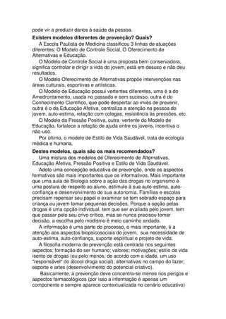 pode vir a produzir danos à saúde da pessoa.
Existem modelos diferentes de prevenção? Quais?
A Escola Paulista de Medicina classificou 3 linhas de atuações
diferentes: O Modelo de Controle Social, O Oferecimento de
Alternativas e Educação.
O Modelo de Controle Social é uma proposta bem conservadora,
significa controlar e dirigir a vida do jovem, está em desuso e não deu
resultados.
O Modelo Oferecimento de Alternativas propõe intervenções nas
áreas culturais, esportivas e artísticas.
O Modelo de Educação possui vertentes diferentes, uma é a do
Amedrontamento, usada no passado e sem sucesso, outra é do
Conhecimento Científico, que pode despertar ao invés de prevenir,
outra é o da Educação Afetiva, centraliza a atenção na pessoa do
jovem, auto-estima, relação com colegas, resistência às pressões, etc.
O Modelo da Pressão Positiva, outra vertente do Modelo de
Educação, fortalece a relação de ajuda entre os jovens, incentiva o
não-uso.
Por último, o modelo de Estilo de Vida Saudável, trata de ecologia
médica e humana.
Destes modelos, quais são os mais recomendados?
Uma mistura dos modelos de Oferecimento de Alternativas,
Educação Afetiva, Pressão Positiva e Estilo de Vida Saudável.
Adoto uma concepção educativa de prevenção, onde os aspectos
formativos são mais importantes que os informativos. Mais importante
que uma aula de Biologia sobre a ação das drogas no organismo é
uma postura de respeito ao aluno, estímulo à sua auto-estima, auto-
confiança e desenvolvimento de sua autonomia. Famílias e escolas
precisam repensar seu papel e examinar se tem sobrado espaço para
criança ou jovem tomar pequenas decisões. Porque a opção pelas
drogas é uma opção individual, tem que ser avaliada pelo jovem, tem
que passar pelo seu crivo crítico, mas se nunca precisou tomar
decisão, a escolha pelo modismo é meio caminho andado.
A informação é uma parte do processo, o mais importante, é a
atenção aos aspectos biopsicosociais do jovem, sua necessidade de
auto-estima, auto-confiança, suporte espiritual e projeto de vida.
A filosofia moderna de prevenção está centrada nos seguintes
aspectos: formação do ser humano; valores; motivações; estilo de vida
isento de drogas (ou pelo menos, de acordo com a idade, um uso
"responsável" do álcool droga social); alternativas no campo do lazer;
esporte e artes (desenvolvimento do potencial criativo).
Basicamente, a prevenção deve concentra-se menos nos perigos e
aspectos farmacológicos (por isso a informação é apenas um
componente e sempre aparece contextualizada no cenário educativo)
 